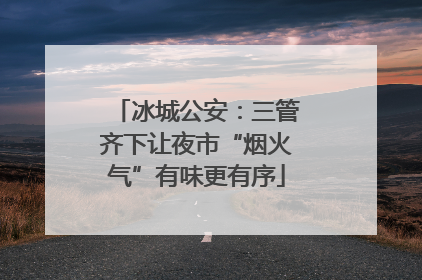 冰城公安：三管齐下让夜市“烟火气”有味更有序