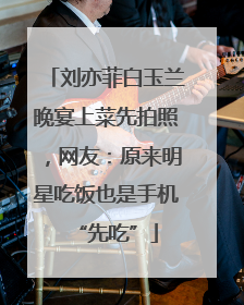 刘亦菲白玉兰晚宴上菜先拍照，网友：原来明星吃饭也是手机“先吃”