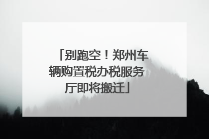 别跑空！郑州车辆购置税办税服务厅即将搬迁