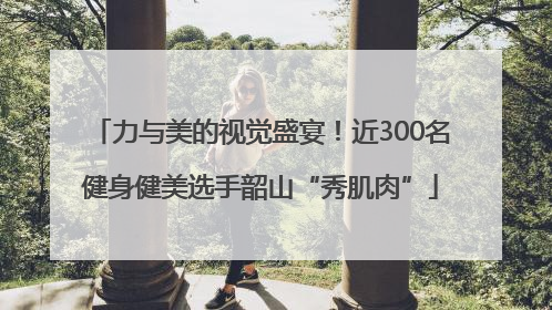 力与美的视觉盛宴！近300名健身健美选手韶山“秀肌肉”