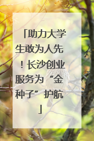 助力大学生敢为人先！长沙创业服务为“金种子”护航