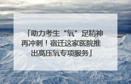 助力考生“氧”足精神再冲刺！宿迁这家医院推出高压氧专项服务
