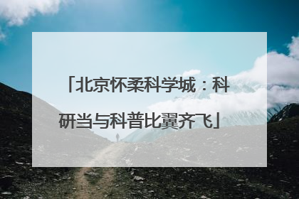 北京怀柔科学城：科研当与科普比翼齐飞