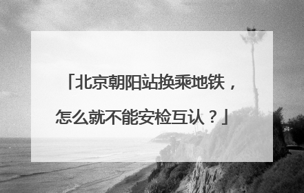 北京朝阳站换乘地铁，怎么就不能安检互认？