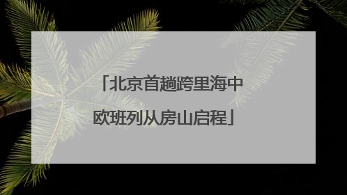 北京首趟跨里海中欧班列从房山启程