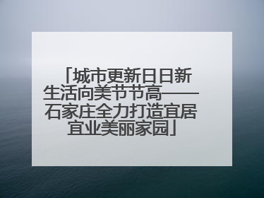 城市更新日日新 生活向美节节高——石家庄全力打造宜居宜业美丽家园