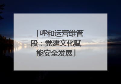 呼和运营维管段：党建文化赋能安全发展