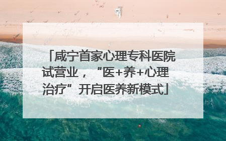 咸宁首家心理专科医院试营业，“医+养+心理治疗”开启医养新模式