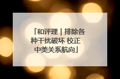 和评理|排除各种干扰破坏 校正中美关系航向