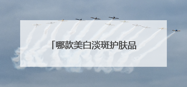 哪款美白淡斑护肤品效果好？推荐这几款，持证淡斑水乳口碑高