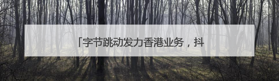 字节跳动发力香港业务,抖音在港月活增长超60%