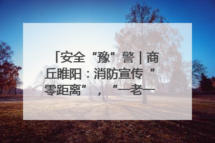 安全“豫”警｜商丘睢阳：消防宣传“零距离”，“一老一小”同守护