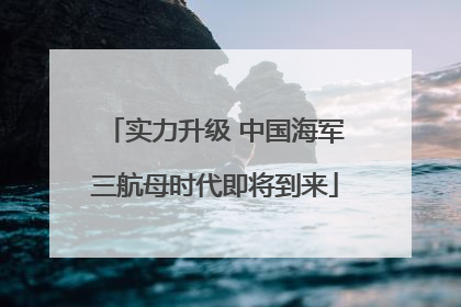 实力升级 中国海军三航母时代即将到来