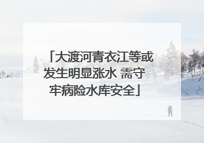 大渡河青衣江等或发生明显涨水 需守牢病险水库安全