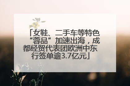 女鞋、二手车等特色“蓉品”加速出海，成都经贸代表团欧洲中东行签单逾3.7亿元