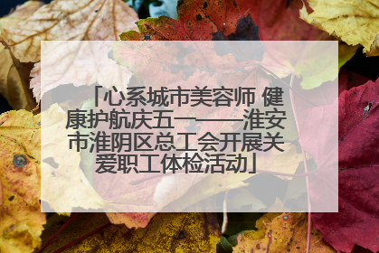 心系城市美容师 健康护航庆五一——淮安市淮阴区总工会开展关爱职工体检活动