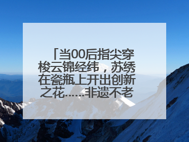 当00后指尖穿梭云锦经纬,苏绣在瓷瓶上开出创新之花……非遗不老,又新又潮