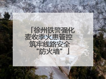 徐州铁警强化麦收季火患管控 筑牢线路安全“防火墙”