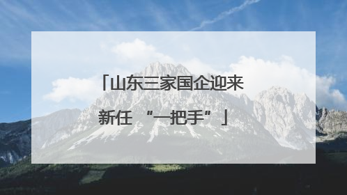 山东三家国企迎来新任 “一把手”