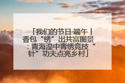 我们的节日·端午丨香包“绣”出共富图景：青海湟中青绣竞技“针”功夫点亮乡村