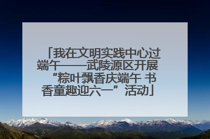 我在文明实践中心过端午——武陵源区开展“粽叶飘香庆端午 书香童趣迎六一”活动