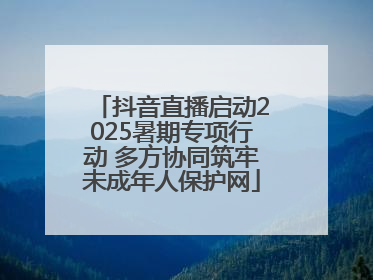 抖音直播启动2025暑期专项行动 多方协同筑牢未成年人保护网