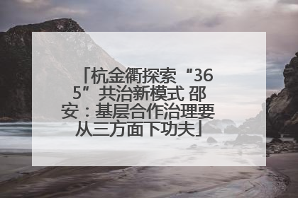 杭金衢探索“365”共治新模式 邵安：基层合作治理要从三方面下功夫