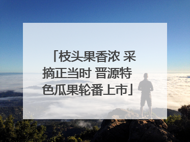 枝头果香浓 采摘正当时 晋源特色瓜果轮番上市
