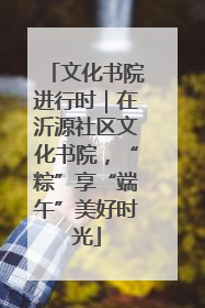 文化书院进行时｜在沂源社区文化书院，“粽”享“端午”美好时光