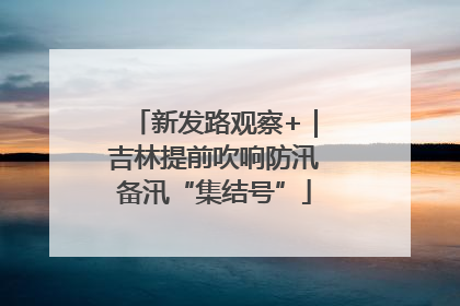 新发路观察+｜吉林提前吹响防汛备汛“集结号”