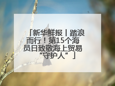 新华鲜报丨踏浪而行！第15个海员日致敬海上贸易“守护人”