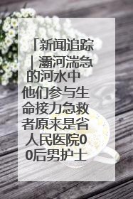 新闻追踪｜灞河湍急的河水中 他们参与生命接力急救者原来是省人民医院00后男护士