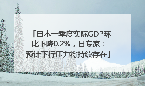 日本一季度实际GDP环比下降0.2%，日专家：预计下行压力将持续存在