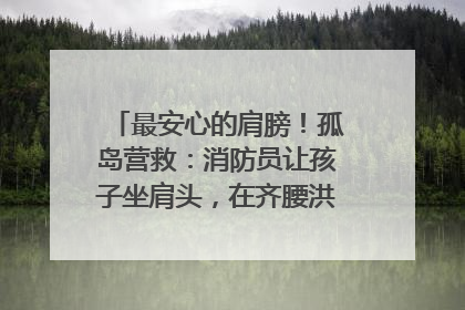 最安心的肩膀！孤岛营救：消防员让孩子坐肩头，在齐腰洪水里稳如泰山
