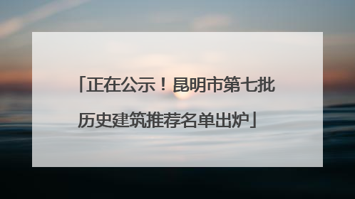 正在公示！昆明市第七批历史建筑推荐名单出炉