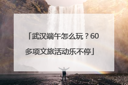 武汉端午怎么玩？60多项文旅活动乐不停
