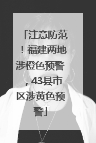 注意防范！福建两地涉橙色预警，43县市区涉黄色预警