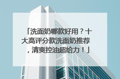 洗面奶哪款好用？十大高评分款洗面奶推荐，清爽控油超给力！