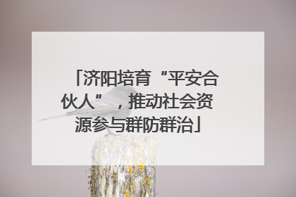 济阳培育“平安合伙人”，推动社会资源参与群防群治