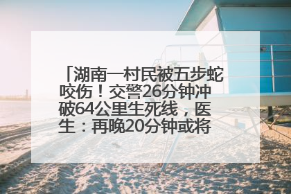 湖南一村民被五步蛇咬伤！交警26分钟冲破64公里生死线，医生：再晚20分钟或将呼吸肌麻痹