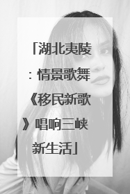 湖北夷陵：情景歌舞《移民新歌》唱响三峡新生活