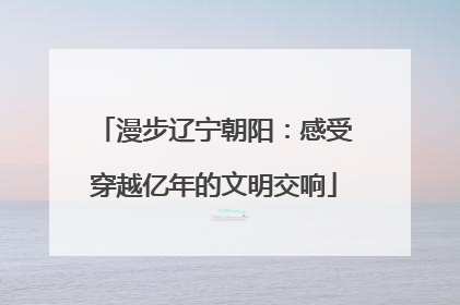 漫步辽宁朝阳：感受穿越亿年的文明交响