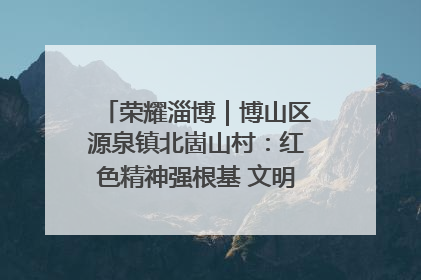 荣耀淄博｜博山区源泉镇北崮山村：红色精神强根基 文明新风润山乡