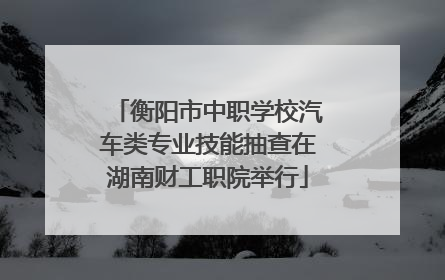 衡阳市中职学校汽车类专业技能抽查在湖南财工职院举行