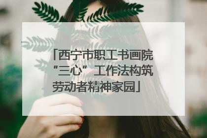 西宁市职工书画院“三心”工作法构筑劳动者精神家园