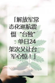 解放军常态化巡航震慑“台独”：单日24架次又让台军心惊！