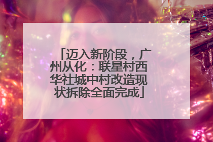 迈入新阶段，广州从化：联星村西华社城中村改造现状拆除全面完成