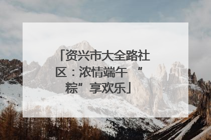 资兴市大全路社区：浓情端午 “粽”享欢乐