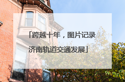 跨越十年，图片记录济南轨道交通发展
