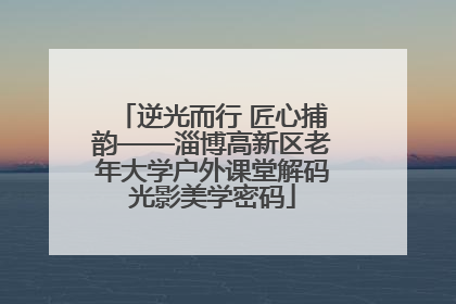 逆光而行 匠心捕韵——淄博高新区老年大学户外课堂解码光影美学密码